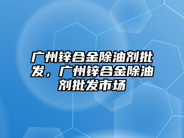 廣州鋅合金除油劑批發(fā)，廣州鋅合金除油劑批發(fā)市場(chǎng)