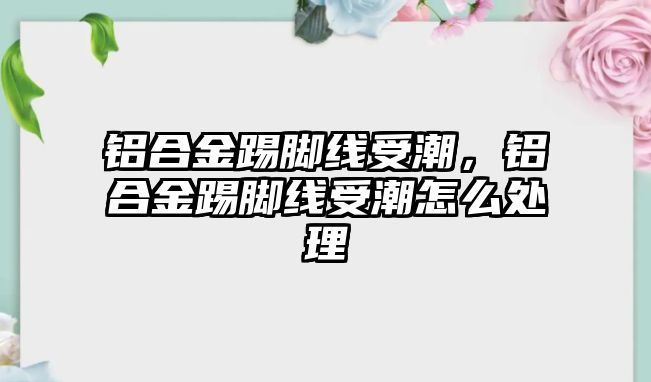 鋁合金踢腳線受潮，鋁合金踢腳線受潮怎么處理