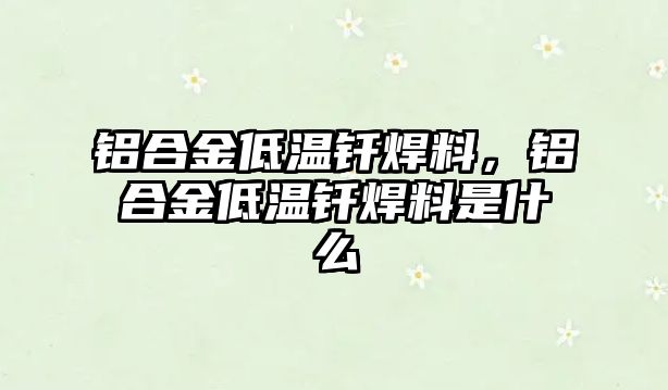 鋁合金低溫釬焊料，鋁合金低溫釬焊料是什么