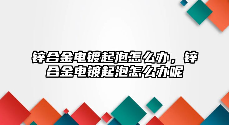 鋅合金電鍍起泡怎么辦，鋅合金電鍍起泡怎么辦呢