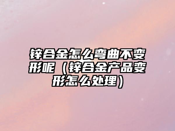 鋅合金怎么彎曲不變形呢（鋅合金產(chǎn)品變形怎么處理）