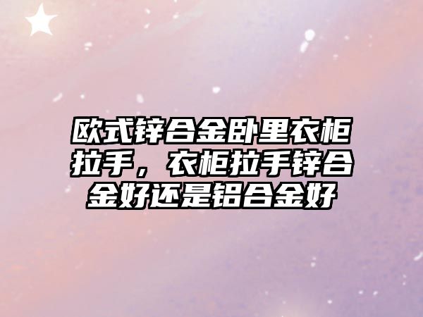 歐式鋅合金臥里衣柜拉手，衣柜拉手鋅合金好還是鋁合金好