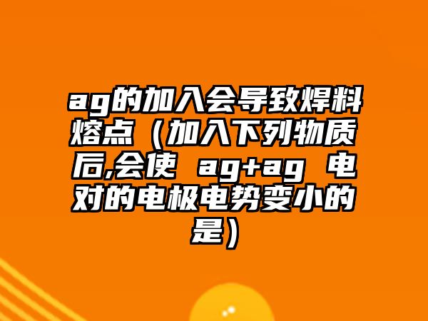 ag的加入會導(dǎo)致焊料熔點(diǎn)（加入下列物質(zhì)后,會使 ag+ag 電對的電極電勢變小的是）