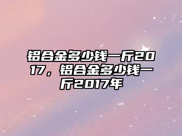 鋁合金多少錢一斤2017，鋁合金多少錢一斤2017年