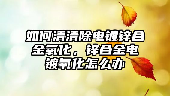 如何清清除電鍍鋅合金氧化，鋅合金電鍍氧化怎么辦