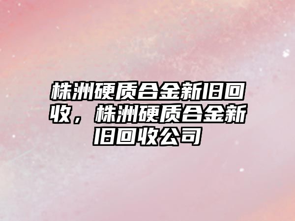 株洲硬質(zhì)合金新舊回收，株洲硬質(zhì)合金新舊回收公司