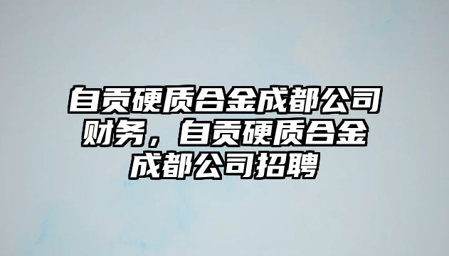 自貢硬質(zhì)合金成都公司財(cái)務(wù)，自貢硬質(zhì)合金成都公司招聘