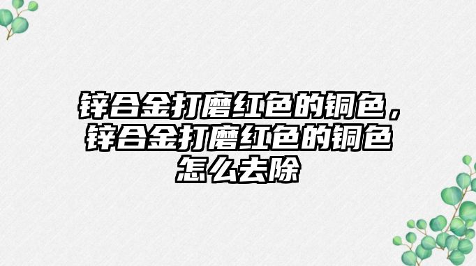 鋅合金打磨紅色的銅色，鋅合金打磨紅色的銅色怎么去除