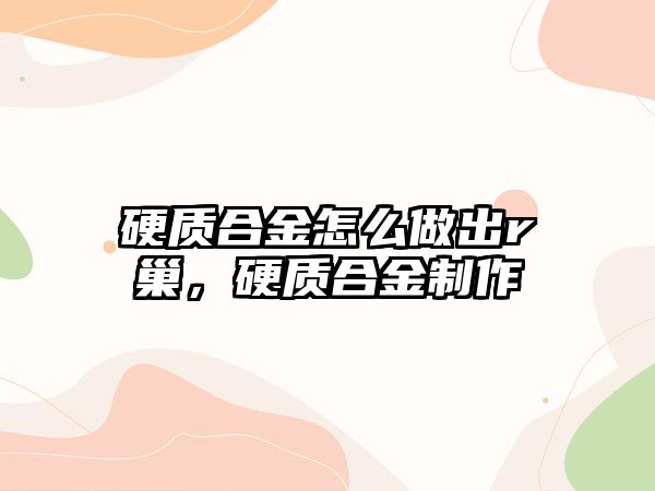 硬質(zhì)合金怎么做出r巢，硬質(zhì)合金制作