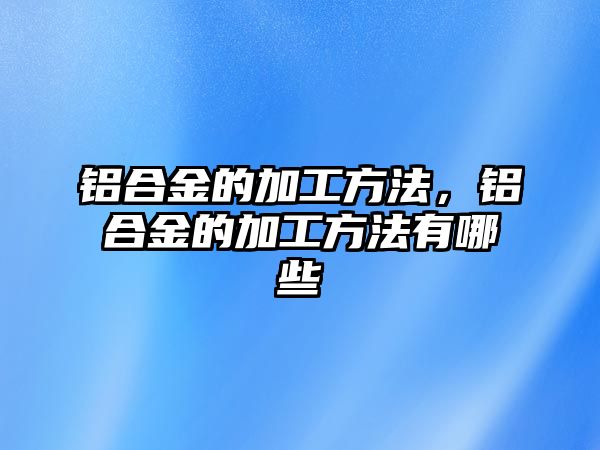 鋁合金的加工方法，鋁合金的加工方法有哪些