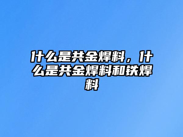 什么是共金焊料，什么是共金焊料和鐵焊料