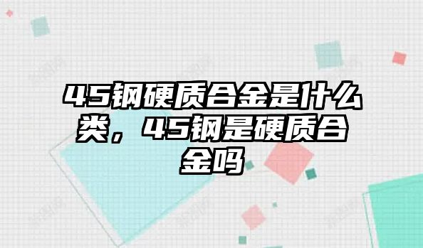 45鋼硬質合金是什么類，45鋼是硬質合金嗎