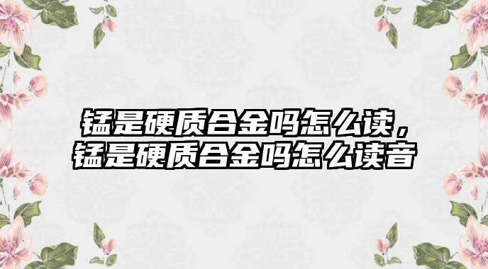 錳是硬質合金嗎怎么讀，錳是硬質合金嗎怎么讀音