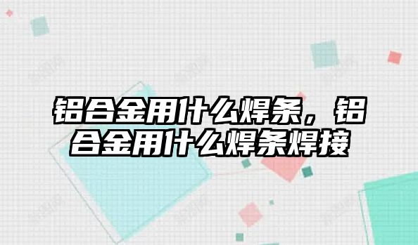 鋁合金用什么焊條，鋁合金用什么焊條焊接