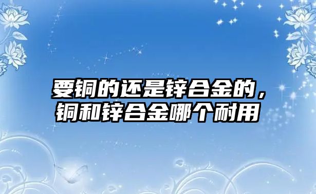 要銅的還是鋅合金的，銅和鋅合金哪個(gè)耐用