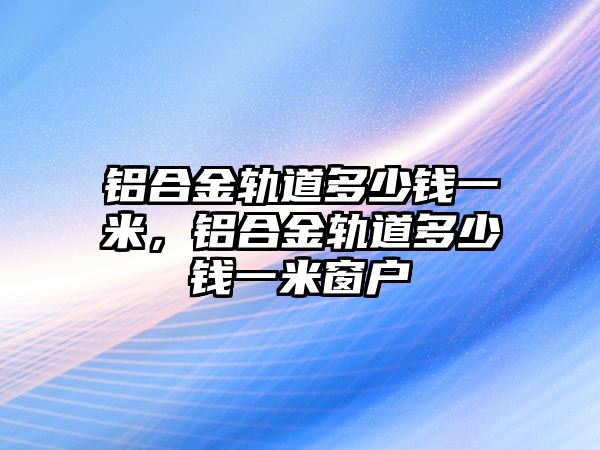 鋁合金軌道多少錢一米，鋁合金軌道多少錢一米窗戶