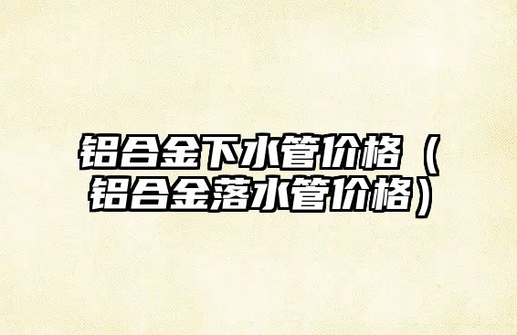 鋁合金下水管價格（鋁合金落水管價格）