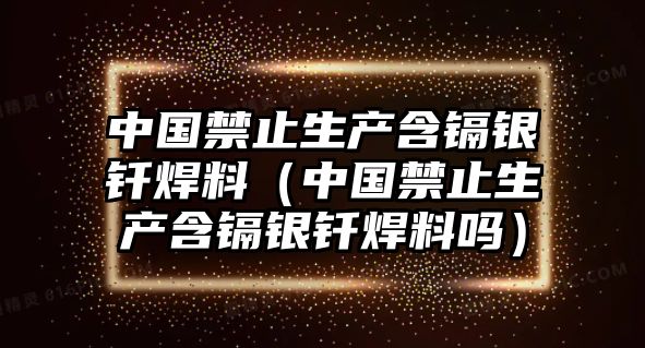 中國禁止生產(chǎn)含鎘銀釬焊料（中國禁止生產(chǎn)含鎘銀釬焊料嗎）