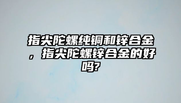 指尖陀螺純銅和鋅合金，指尖陀螺鋅合金的好嗎?