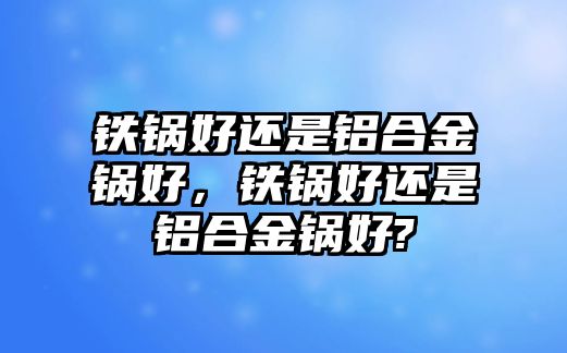 鐵鍋好還是鋁合金鍋好，鐵鍋好還是鋁合金鍋好?