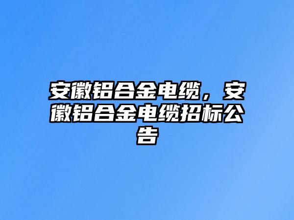 安徽鋁合金電纜，安徽鋁合金電纜招標(biāo)公告