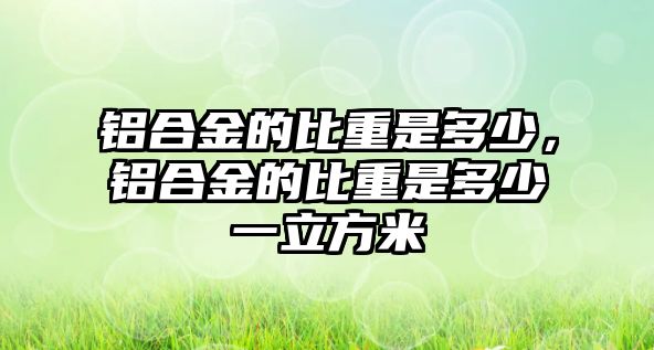 鋁合金的比重是多少，鋁合金的比重是多少一立方米