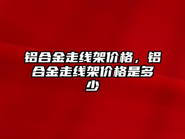 鋁合金走線架價格，鋁合金走線架價格是多少