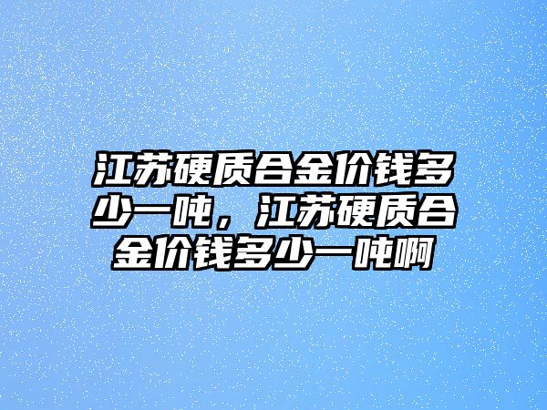 江蘇硬質(zhì)合金價(jià)錢多少一噸，江蘇硬質(zhì)合金價(jià)錢多少一噸啊