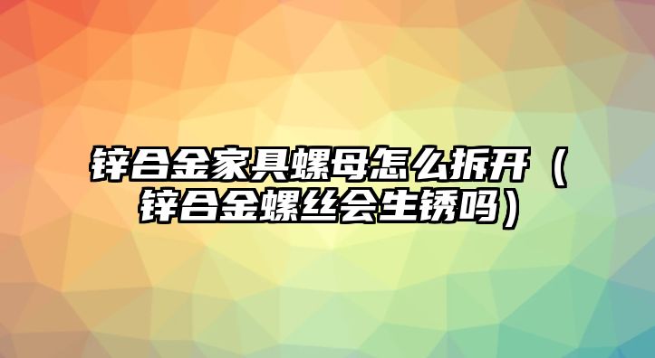 鋅合金家具螺母怎么拆開（鋅合金螺絲會生銹嗎）