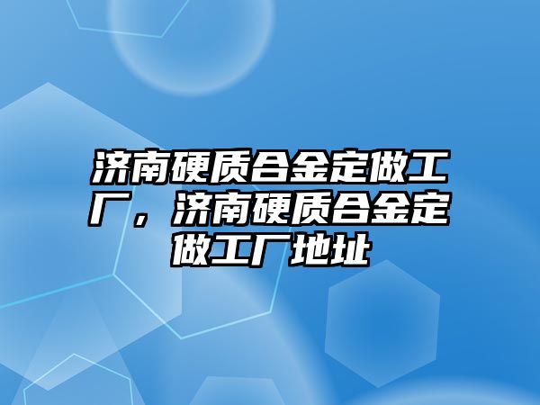 濟南硬質合金定做工廠，濟南硬質合金定做工廠地址