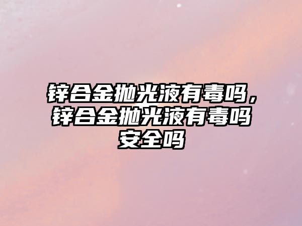 鋅合金拋光液有毒嗎，鋅合金拋光液有毒嗎安全嗎