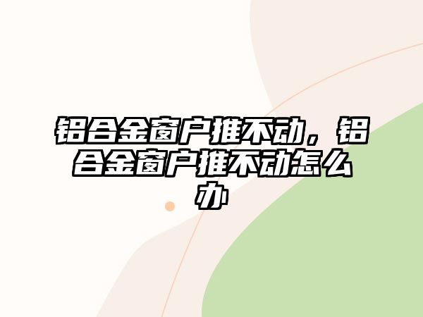 鋁合金窗戶推不動，鋁合金窗戶推不動怎么辦