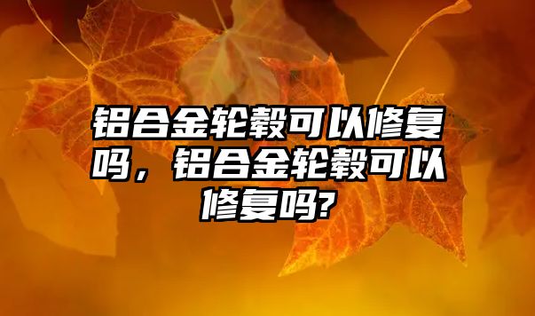 鋁合金輪轂可以修復(fù)嗎，鋁合金輪轂可以修復(fù)嗎?