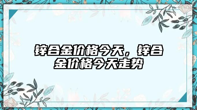 鋅合金價格今天，鋅合金價格今天走勢