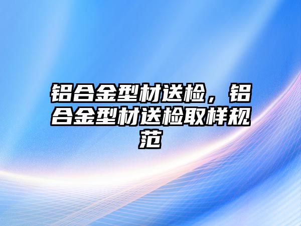 鋁合金型材送檢，鋁合金型材送檢取樣規(guī)范