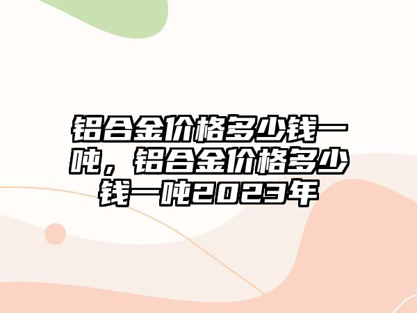 鋁合金價(jià)格多少錢一噸，鋁合金價(jià)格多少錢一噸2023年