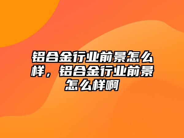 鋁合金行業(yè)前景怎么樣，鋁合金行業(yè)前景怎么樣啊