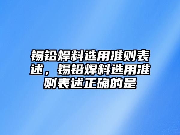 錫鉛焊料選用準(zhǔn)則表述，錫鉛焊料選用準(zhǔn)則表述正確的是