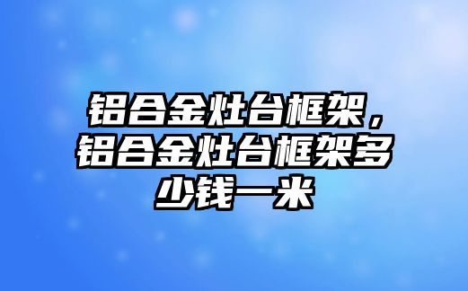 鋁合金灶臺框架，鋁合金灶臺框架多少錢一米