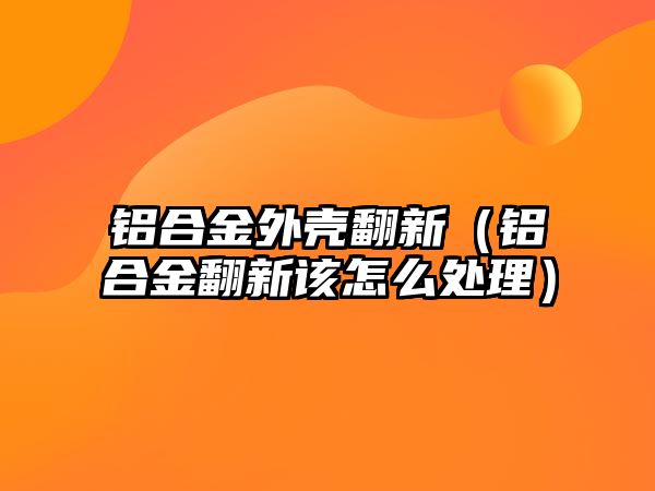 鋁合金外殼翻新（鋁合金翻新該怎么處理）