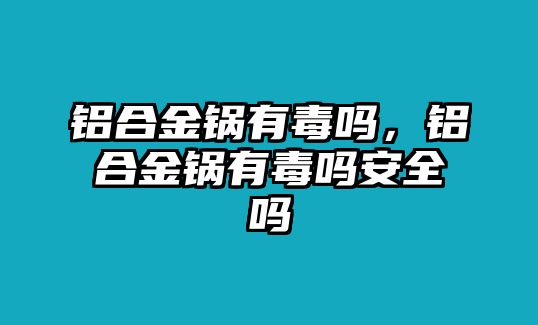 鋁合金鍋有毒嗎，鋁合金鍋有毒嗎安全嗎