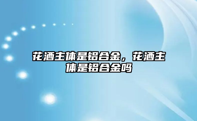 花灑主體是鋁合金，花灑主體是鋁合金嗎