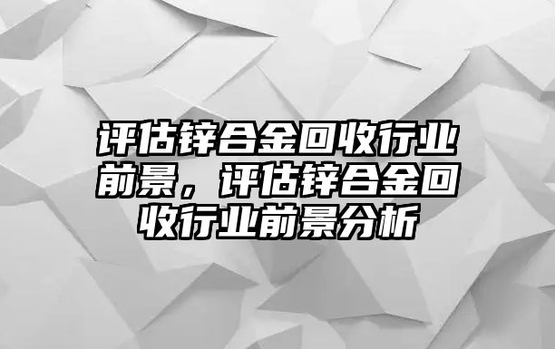 評估鋅合金回收行業(yè)前景，評估鋅合金回收行業(yè)前景分析