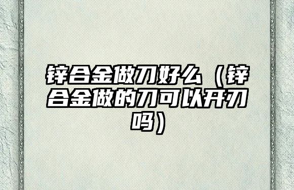 鋅合金做刀好么（鋅合金做的刀可以開刃嗎）