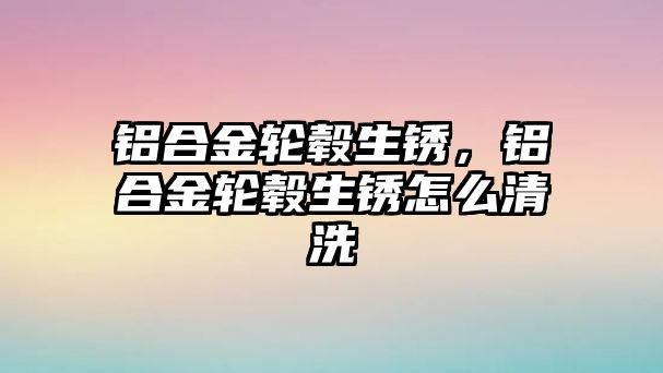 鋁合金輪轂生銹，鋁合金輪轂生銹怎么清洗