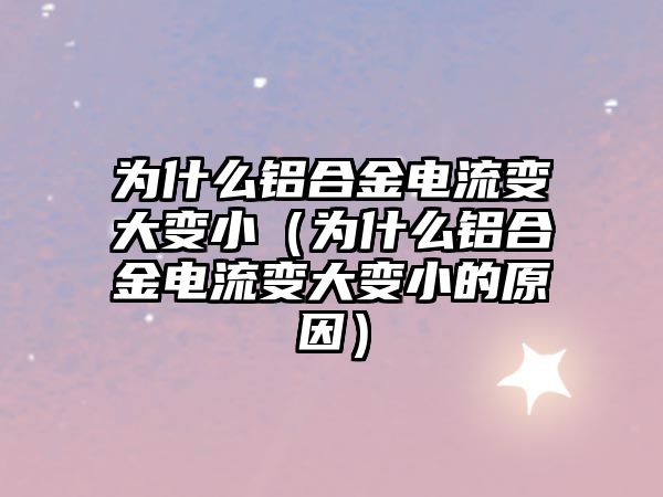 為什么鋁合金電流變大變小（為什么鋁合金電流變大變小的原因）