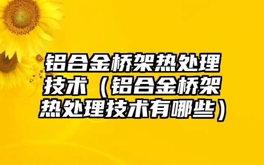 鋁合金橋架熱處理技術（鋁合金橋架熱處理技術有哪些）