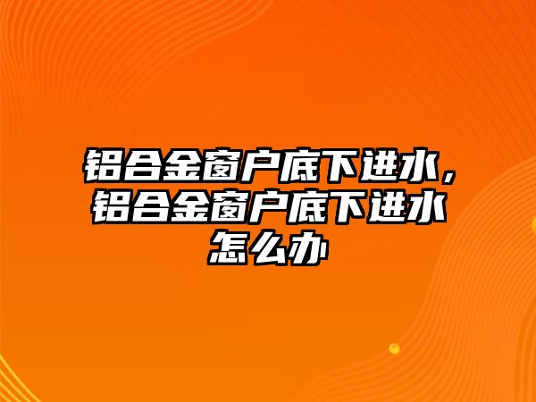 鋁合金窗戶底下進(jìn)水，鋁合金窗戶底下進(jìn)水怎么辦