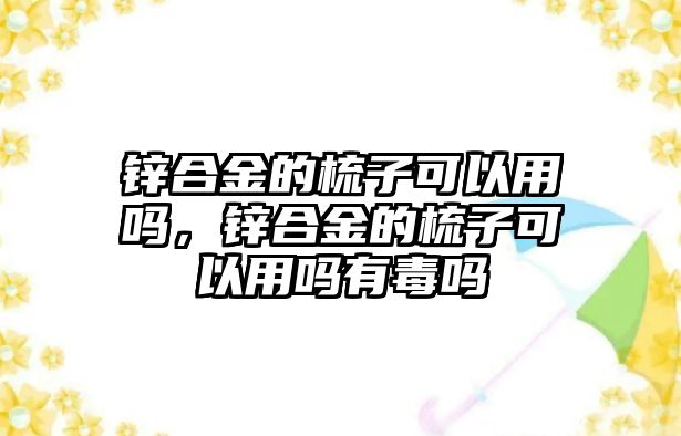 鋅合金的梳子可以用嗎，鋅合金的梳子可以用嗎有毒嗎