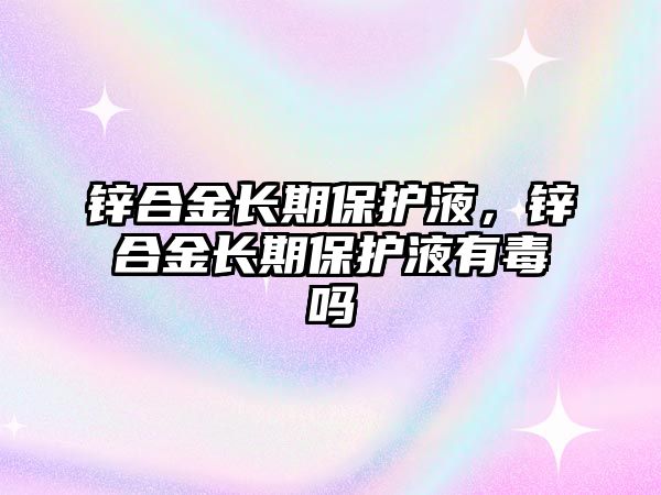 鋅合金長期保護(hù)液，鋅合金長期保護(hù)液有毒嗎